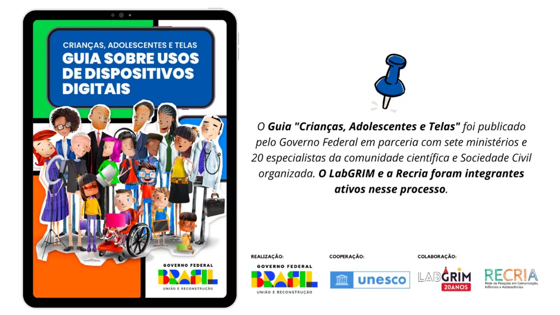 "Imagem promocional do Guia 'Crianças, Adolescentes e Telas: Guia sobre usos de dispositivos digitais', exibido na tela de um tablet preto. A capa do Guia tem um fundo azul e verde, com o título em letras brancas e amarelas. Abaixo, há uma grande ilustração que mostra um grupo diverso de crianças, adolescentes e adultos, incluindo uma criança em cadeira de rodas, representando a comunidade e os especialistas. O rodapé da capa contém o logo do Governo Federal. Ao lado direito da imagem, há um alfinete azul preso ao texto: 'O Guia 'Crianças, Adolescentes e Telas' foi publicado pelo Governo Federal em parceria com sete ministérios e 20 especialistas da comunidade científica e Sociedade Civil organizada. O LabGRIM e a Recria foram integrantes ativos nesse processo.' Na parte inferior, estão os logos de Realização (Governo Federal), Cooperação (UNESCO) e Colaboração (LabGRIM 20 Anos e Recria)."