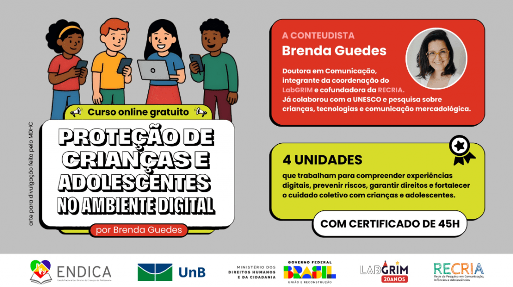 Banner de divulgação de um curso online gratuito. O título em letras grandes e com contorno é 'Proteção de Crianças e Adolescentes no Ambiente Digital' por Brenda Guedes. No canto superior esquerdo, há uma ilustração de três adolescentes e uma criança usando dispositivos digitais. No canto superior direito, em um fundo vermelho, a foto da conteudista, Brenda Guedes, uma mulher de pele clara e cabelo escuro, sorrindo e usando óculos. O texto informa que ela é Doutora em Comunicação, coordenadora do LabGRIM e cofundadora da RECRIA. O curso possui 4 unidades que trabalham para compreender experiências digitais, prevenir riscos, garantir direitos e fortalecer o cuidado coletivo, com certificado de 45 horas. Na parte inferior, estão os logos das instituições realizadoras e parceiras: ENDICA, UnB, Ministério dos Direitos Humanos e da Cidadania, Governo Federal (Brasil: União e Reconstrução), LabGRIM 20 ANOS e RECRIA."