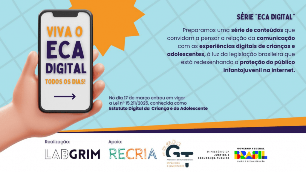 "Banner digital com fundo quadriculado azul claro e um sol laranja no topo. À esquerda, uma mão em 3D segura um smartphone branco que exibe na tela o texto: 'VIVA O ECA DIGITAL TODOS OS DIAS!' e uma seta para a direita. À direita, o texto principal da série. No topo direito: 'SÉRIE "ECA DIGITAL"'. Abaixo: 'Preparamos uma série de conteúdos que convidam a pensar a relação da comunicação com as experiências digitais de crianças e adolescentes, à luz da legislação brasileira que está redesenhando a proteção do público infantojuvenil na internet.' Mais abaixo, centralizado: 'No dia 17 de março entrou em vigor a Lei nº 15.211/2025, conhecida como Estatuto Digital da Criança e do Adolescente'. No rodapé, os logotipos das instituições parceiras: 'Realização: LABGRIM', 'Apoio: RECRIA', 'GT - Processos Comunicacionais Infâncias e Juventudes', 'Ministério da Justiça e Segurança Pública' e 'Governo Federal Brasil'."