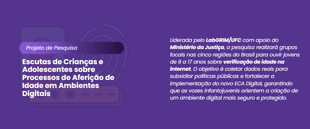 "Banner digital com fundo roxo escuro. À esquerda, uma sobreposição de ilustrações suaves em marca d'água simbolizando segurança digital: uma biometria de impressão digital, um cadeado e um smartphone. Sobreposto a isso, em destaque, o texto branco: 'Projeto de Pesquisa' e abaixo, em letras maiores: 'Escutas de Crianças e Adolescentes sobre Processos de Aferição de Idade em Ambientes Digitais'. À direita, um parágrafo explicativo em branco: 'Liderada pelo LabGRIM/UFC com apoio do Ministério da Justiça, a pesquisa realizará grupos focais nas cinco regiões do Brasil para ouvir jovens de 9 a 17 anos sobre verificação de idade na internet. O objetivo é coletar dados reais para subsidiar políticas públicas e fortalecer a implementação do novo ECA Digital, garantindo que as vozes infantojuvenis orientem a criação de um ambiente digital mais seguro e protegido.'. O design é sóbrio e focado na clareza da informação."