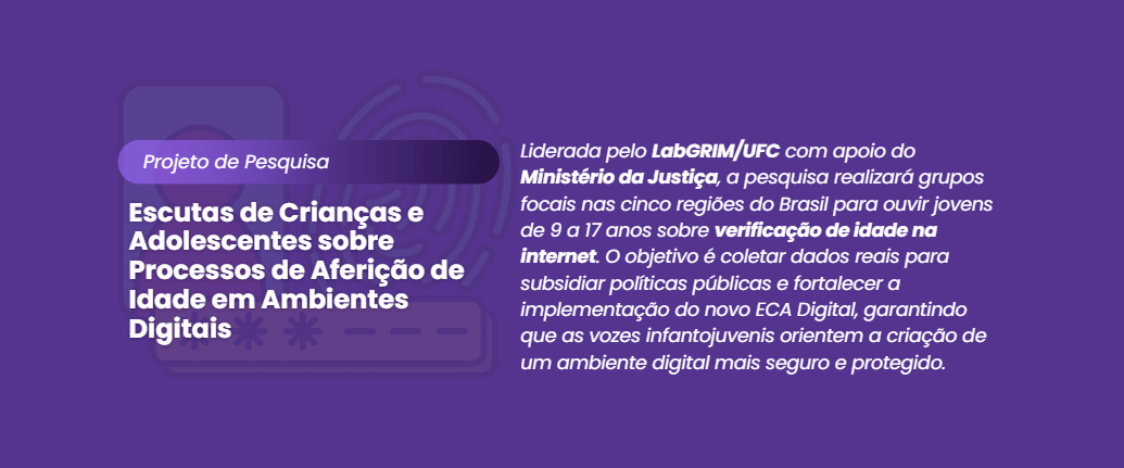 "Banner digital com fundo roxo escuro. À esquerda, uma sobreposição de ilustrações suaves em marca d'água simbolizando segurança digital: uma biometria de impressão digital, um cadeado e um smartphone. Sobreposto a isso, em destaque, o texto branco: 'Projeto de Pesquisa' e abaixo, em letras maiores: 'Escutas de Crianças e Adolescentes sobre Processos de Aferição de Idade em Ambientes Digitais'. À direita, um parágrafo explicativo em branco: 'Liderada pelo LabGRIM/UFC com apoio do Ministério da Justiça, a pesquisa realizará grupos focais nas cinco regiões do Brasil para ouvir jovens de 9 a 17 anos sobre verificação de idade na internet. O objetivo é coletar dados reais para subsidiar políticas públicas e fortalecer a implementação do novo ECA Digital, garantindo que as vozes infantojuvenis orientem a criação de um ambiente digital mais seguro e protegido.'. O design é sóbrio e focado na clareza da informação."