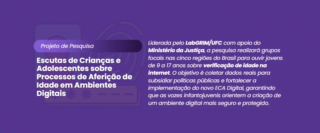 "Banner digital com fundo roxo escuro. À esquerda, uma sobreposição de ilustrações suaves em marca d'água simbolizando segurança digital: uma biometria de impressão digital, um cadeado e um smartphone. Sobreposto a isso, em destaque, o texto branco: 'Projeto de Pesquisa' e abaixo, em letras maiores: 'Escutas de Crianças e Adolescentes sobre Processos de Aferição de Idade em Ambientes Digitais'. À direita, um parágrafo explicativo em branco: 'Liderada pelo LabGRIM/UFC com apoio do Ministério da Justiça, a pesquisa realizará grupos focais nas cinco regiões do Brasil para ouvir jovens de 9 a 17 anos sobre verificação de idade na internet. O objetivo é coletar dados reais para subsidiar políticas públicas e fortalecer a implementação do novo ECA Digital, garantindo que as vozes infantojuvenis orientem a criação de um ambiente digital mais seguro e protegido.'. O design é sóbrio e focado na clareza da informação."